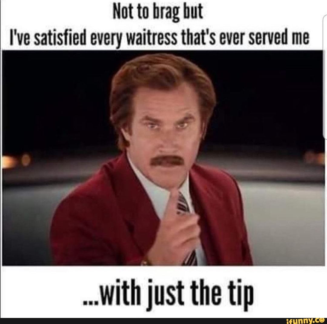 Not to brag but
I've satisfied every waitress that's ever served me
With just the tip