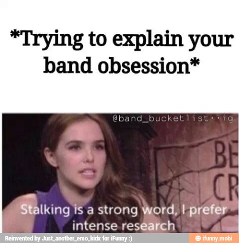 *Trying to explain your
band obsession*
oe IS a strong Word, t prefer a
y
intense research