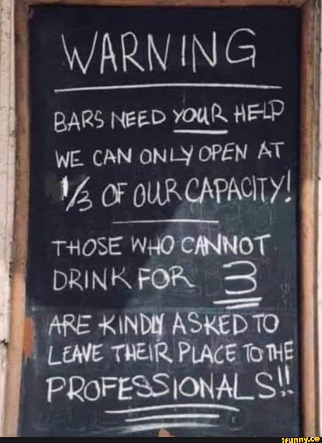 WARNING
BARS NEED YOUR HELP WE. CAN ONLY OPEN AT OF OURCAPACILY!
THOSE WHO CANNOT DRINK FOR
ARE KIND ASKED 10
LEAVE THEIR, PLACE DINE PROFESSIONAl ONAL