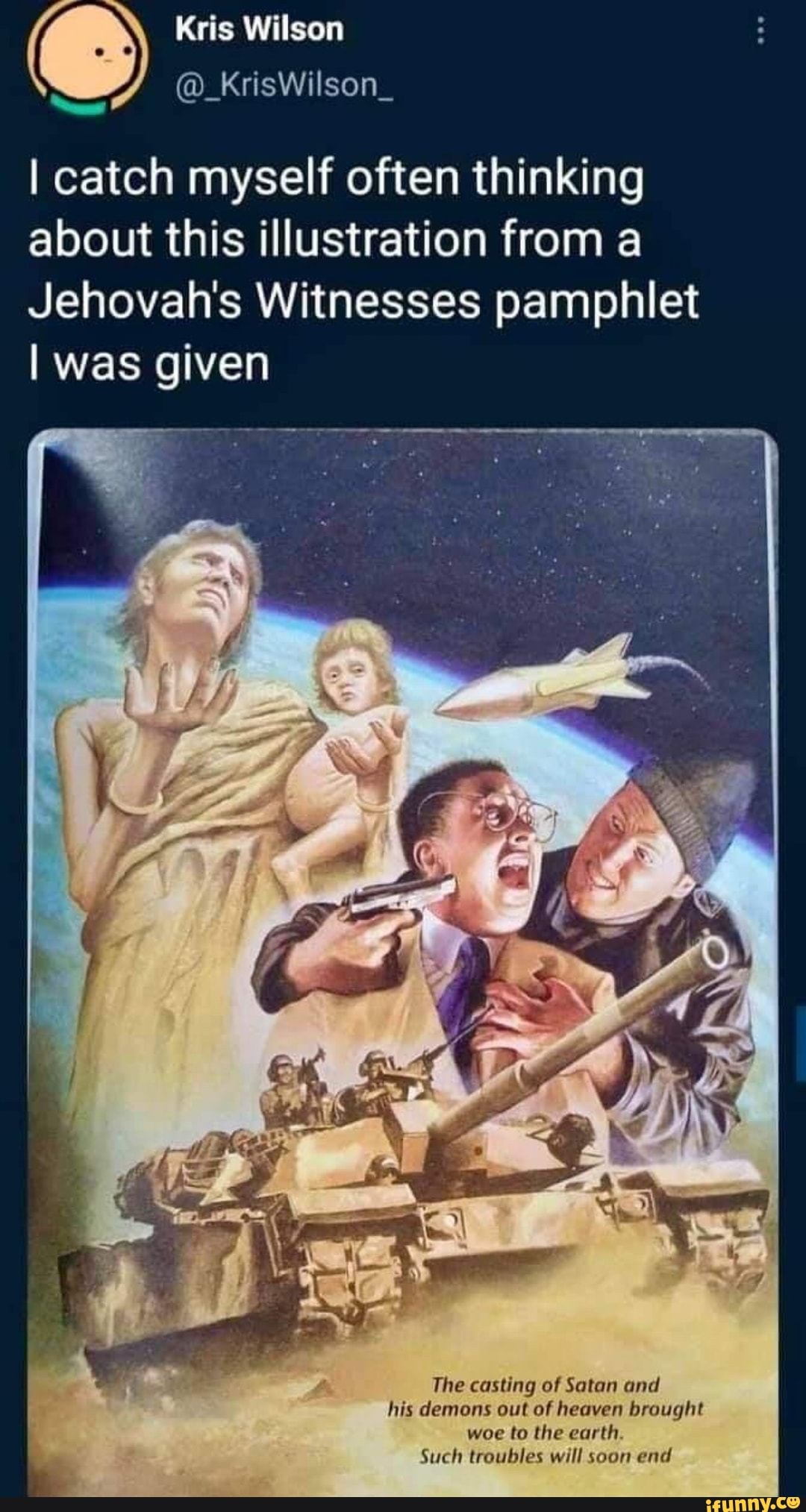 Kris Wilson
@_KrisWilson_
I catch myself often thinking about this illustration from a
Jehovah's Witnesses pamphlet
I was given
SS
The casting of Satan and his demons out of heaven brought woe to the earth
Such troubles will soon end