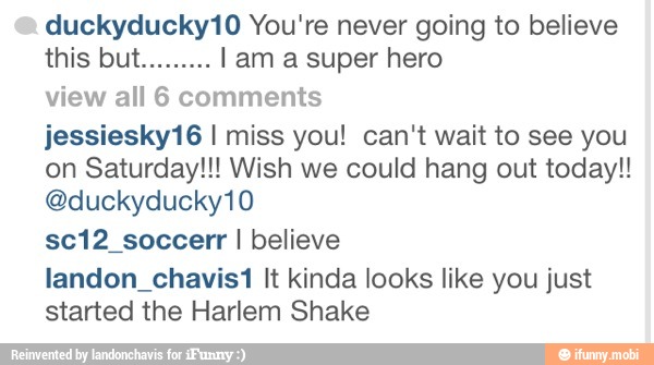 duckyducky10 You're never going to believe
view all 6 comments
jessiesky16 I miss you! can't wait to see you
on Saturday!!! Wish we could hang out today!!
sc12_soccerr I believe
landon chavis1 It kinda looks like you just
started the Harlem Shake