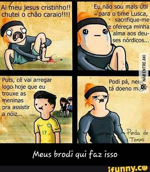 chutei o chão caraio!!! "pará o time Lusca,
sacrifique-me
e ofereça minha
alma aos deu-
ses
nórdicos...
A
Meus brodi qui faz isso - Meus brodi qui faz isso