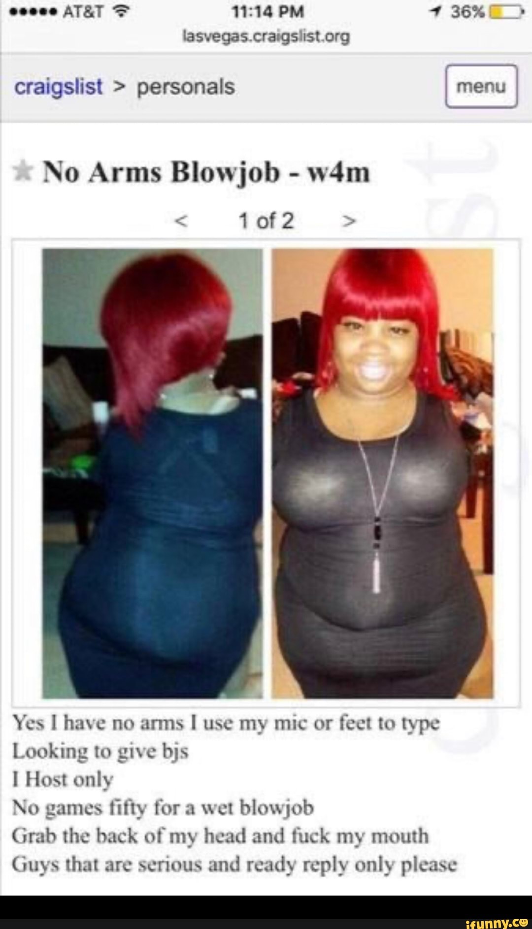 PM 36%
lasvegas craigs.ist org
craigslist > personals menu
No Arms Blowjob -
1 of 2
Yes have no arms use my mic or feet to type
Looking to give bjs
Host only
No games fifty for a wet blowjob
Grab the back of my head and fuck my mouth
Guys that are serious and ready reply only please