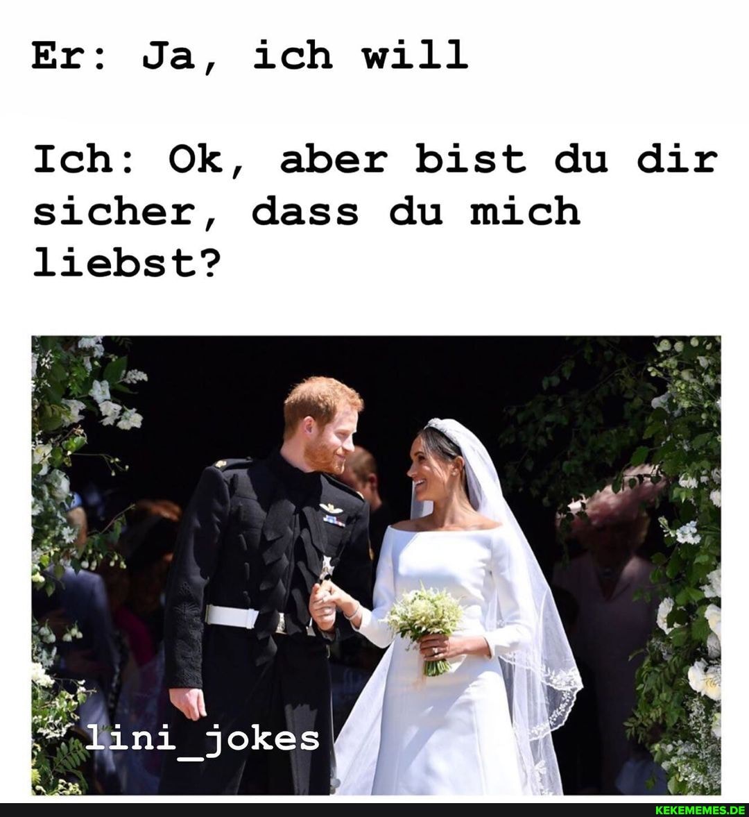 Er: Ja, ich will
Ich: Ok, aber bist du dir sicher, dass du mich liebst?