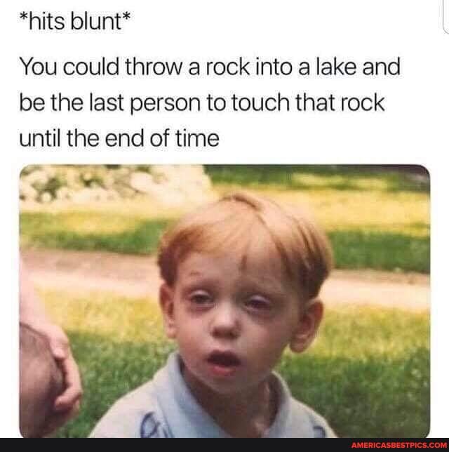 *hits blunt*
Loo
You could throw a rock into a lake and be the last person to touch that rock until the end of time
WEES