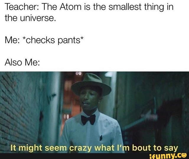 Teacher: The Atom is the smallest thing in
the universe.
Me: *checks pants*
Also Me:
lt might seem crazy what I'm bout to say