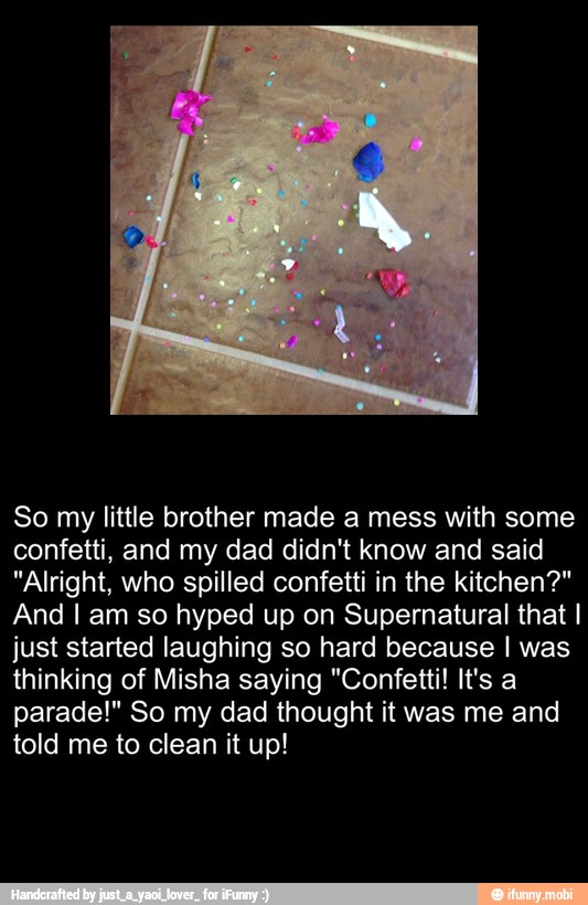 So my little brother made a mess with some
confetti, and my dad didn't know and said
"Alright, who spilled confetti in the kitchen?"
And I am so hyped up on Supernatural that I
just started laughing so hard because I was
thinking of Misha saying "Confetti! It's a
parade!" So my dad thought it was me and
told me to clean it up!