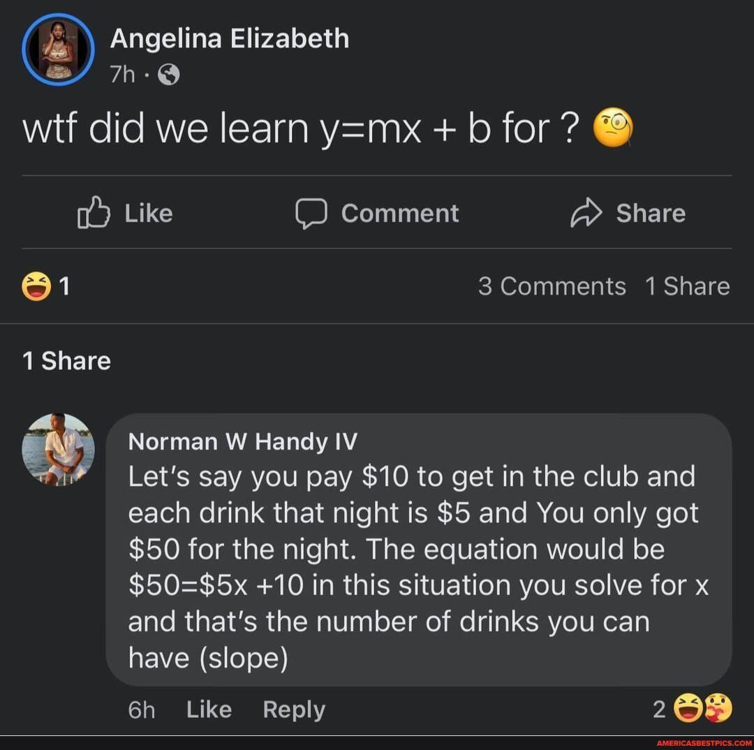 Angelina Elizabeth
wtf did we learn + b for @
Like Comment Share
@1 Comments 1 Share
1 Share
Norman W Handy IV
Let's say you pay $10 to get in the club and each drink that night is $5 and You only got
$50 for the night. The equation would be
+10 in this situation you solve for x and that's the number of drinks you can have (slope)
Like Reply 268