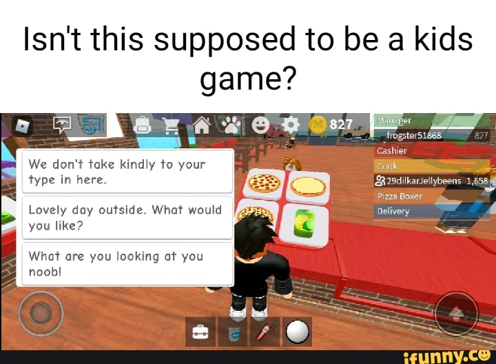 Isn't this supposed to be a kids game?
We don't take kindly to your type in here.
Lovely day outside. What would you like?
aI What are you looking at you noob!