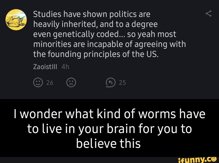 Studies have shown politics are heavily inherited, and to a degree even genetically coded... so yeah most
minorities are incapable of agreeing with the founding principles of the US.
Zaoistlll
I wonder what kind of worms have to live in your brain for you to believe this