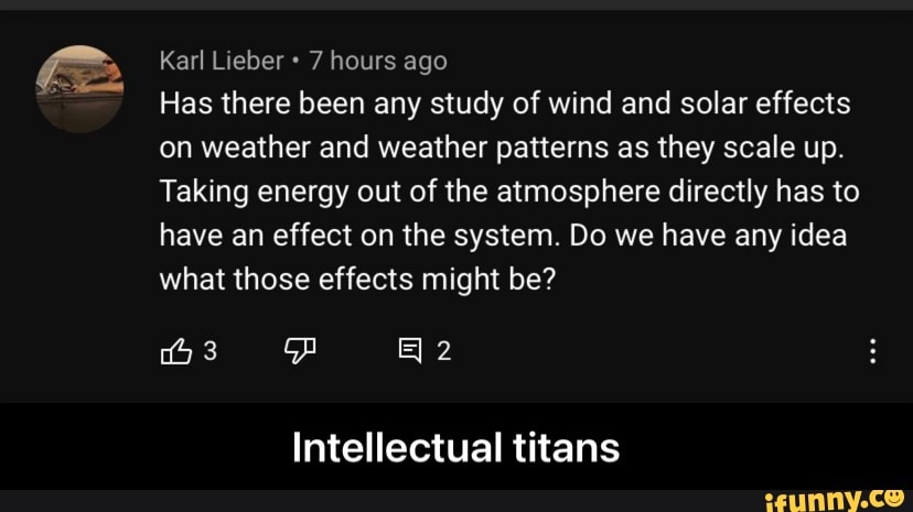 Karl Lieber 7 hours ago
Has there been any study of wind and solar effects on weather and weather patterns as they scale up.
Taking energy out of the atmosphere directly has to have an effect on the system. Do we have any idea what those effects might be?
Intellectual titans - Intellectual titans