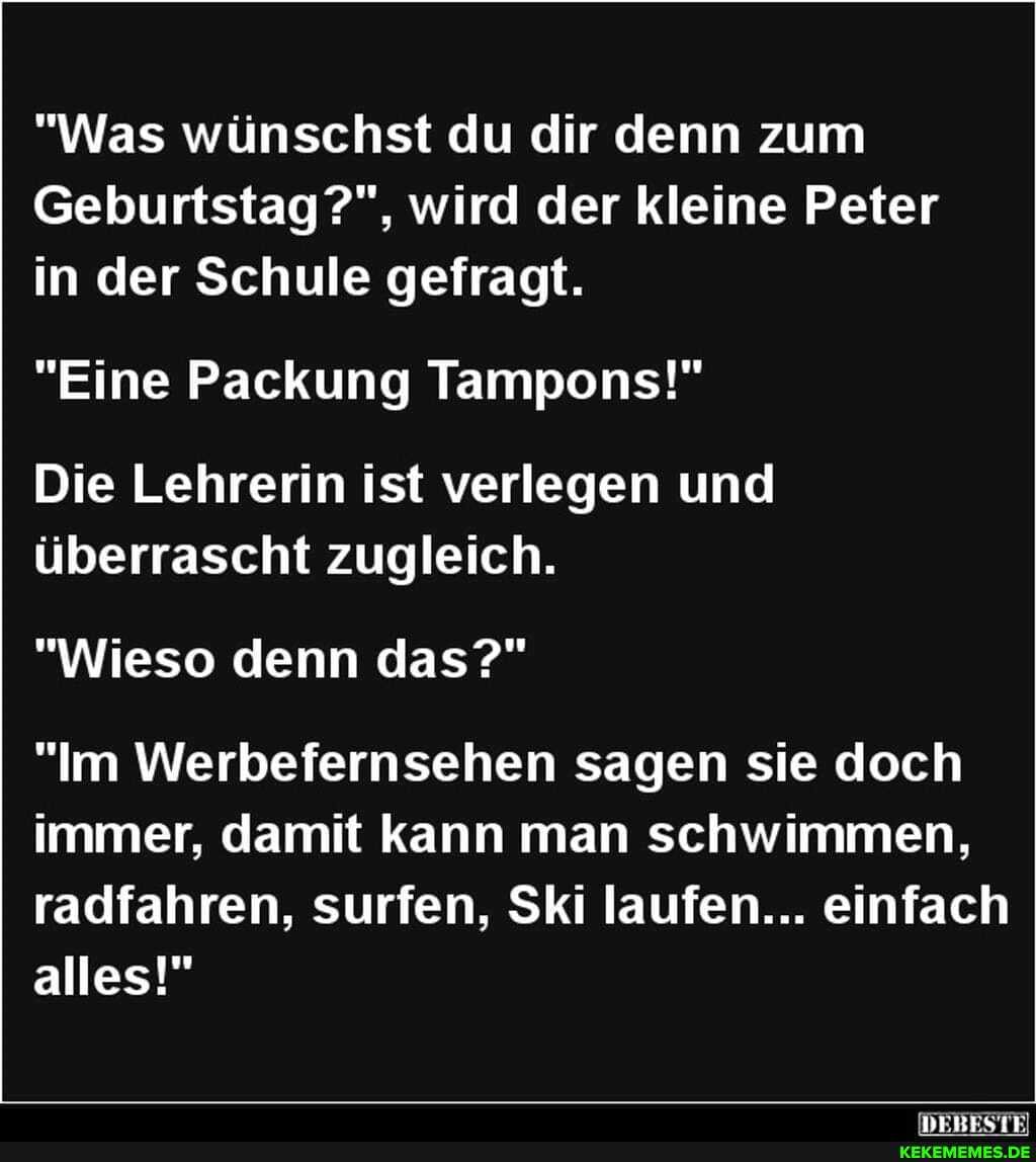 "Was wünschst du dir denn zum
Geburtstag wird der kleine Peter in der Schule gefragt.
"Eine Packung Tampons!"
Die Lehrerin ist verlegen und überrascht zugleich.
"Wieso denn das?"
"Im Werbefernsehen sagen sie doch immer, damit kann man schwimmen, radfahren, surfen, Ski laufen... einfach alles!"