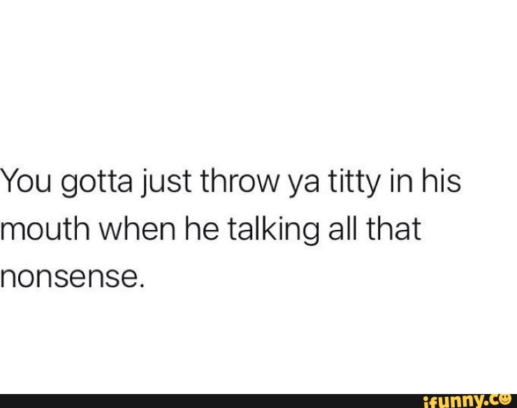 You gotta just throw ya titty in his mouth when he talking all that ...