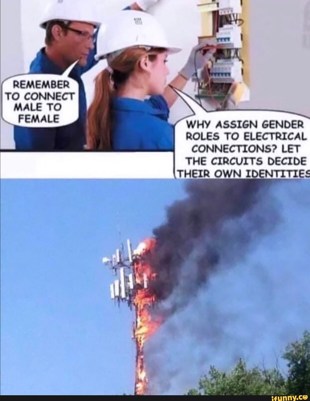 REMEMBER TO CONNECT
MALE TO FEMALE
WHY ASSIGN GENDER ROLES TO ELECTRICAL CONNECTIONS? LET THE CIRCUITS DECIDE THEIR OWN IDENTITIES