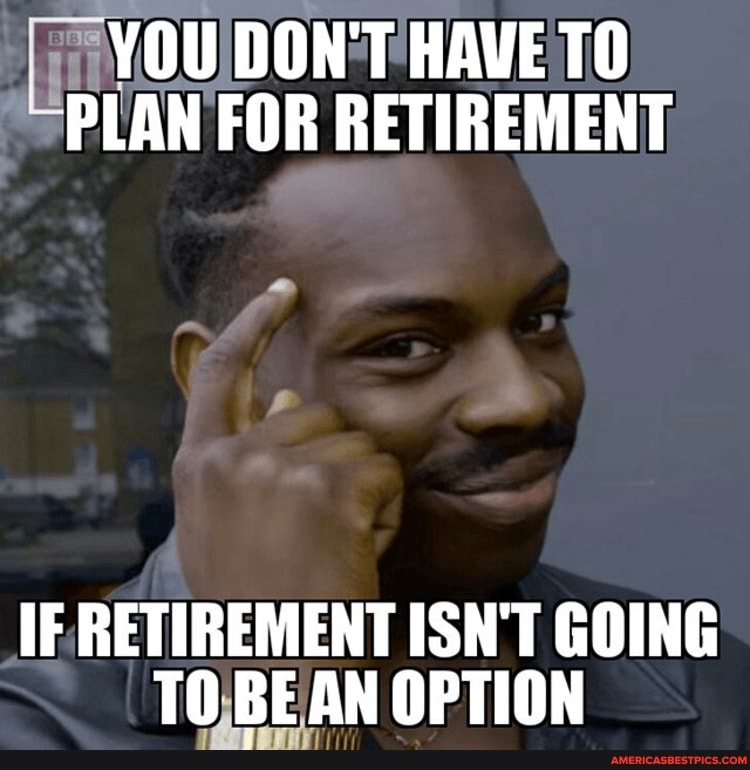 YOU DON'T HAVE TO PLAN FOR RETIREMENT
IF RETIREMENT ISN'T GOING TO BEAN OPTION