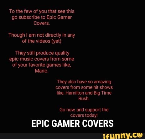 To the few of you that see this go subscribe to Epic Gamer
Covers.
Though I am not directly in any of the videos (yet)
They still produce quality epic music covers from some of your favorite games like,
Mario.
They also have so amazing
covers from some hit shows
like, Hamilton and Big Time
Rush.
Go now, and support the covers today!
EPIC GAMER COVERS