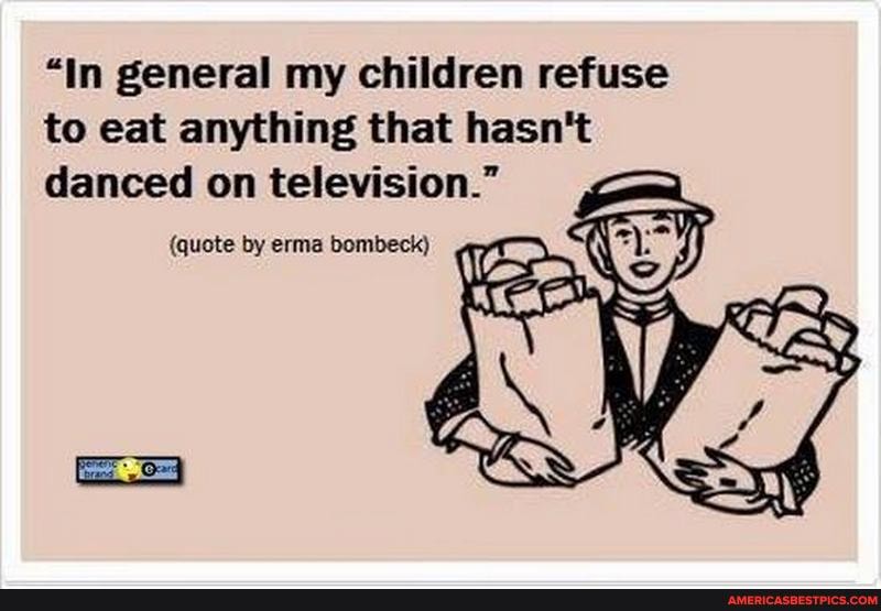"In general my children refuse to eat anything that hasn't danced on television."
(quote by erma bombeck)