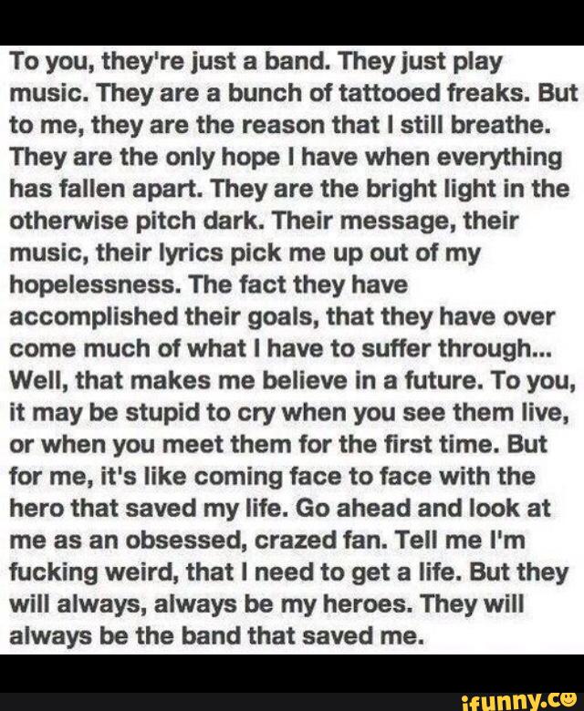 To you, they're just a band. They just play
music. They are a bunch of tattooed freaks. But
to me, they are the reason that I still breathe.
They are the only hope l have when everything
has fallen apart. They are the bright light in the
otherwise pitch dark. Their message, their
music, their lyrics pick me up out of my
hopelessness. The fact they have
accomplished their goals, that they have over
come much of what I have to suffer through...
Well, that makes me believe in a future. To you.
it may be stupid to cry when you see them live,
or when you meet them for the first time. But
for me, it's like coming face to face with the
hero that saved my life. Go ahead and look at
me as an obsessed, crazed fan. Tell me I'm
fucking weird, that I need to get a life. But they
will always, always be my heroes. They will
always be the band that saved me.