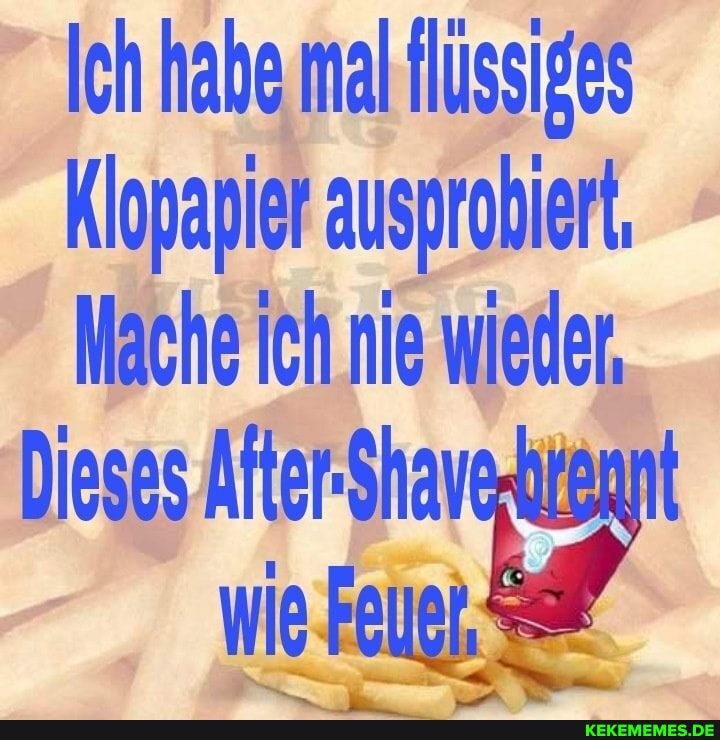 Ich habe mal Hüssiges
Klopapier ausprobiert,
Mache ich nie wieden
Dieses After-Shavarrennt