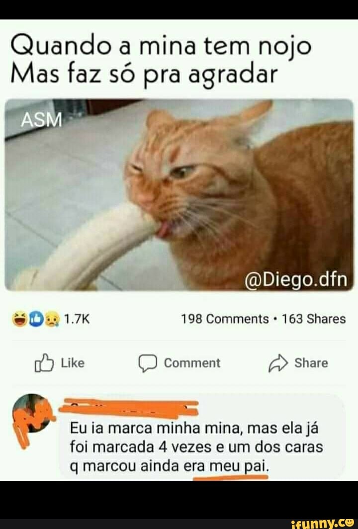 Quando a mina tem nojo
Mas faz só pra agradar
ASM
mDiego.dfn
198 Comments * 163 Shares
Like Comment Share
Eu ia marca minha mina, mas ela já
foi marcada 4 vezes e um dos caras q marcou ainda era meu pai.