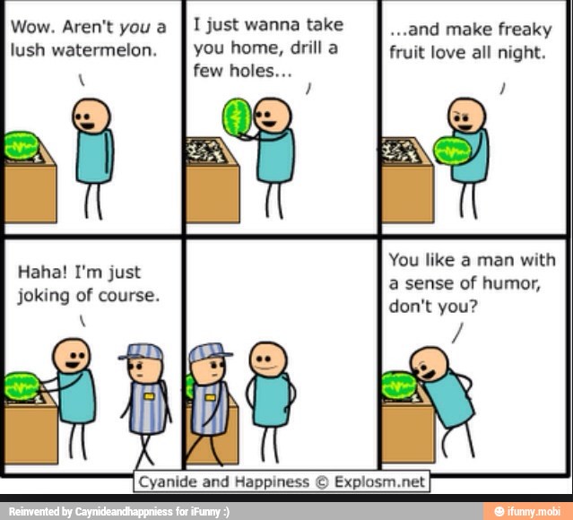 Wow. Aren't you a
I I just wanna take ..and make freaky
lush watermelon.
I you home, drill a fruit love all night.
You like a man with
a sense of humor,
don't you?
Haha! I'm just
joking of course.
Cyanide and Happiness © Explosm.net