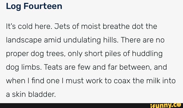 Log Fourteen
It's cold here. Jets of moist breathe dot the landscape amid undulating hills. There are no proper dog trees. only short piles of huddling dog limbs. Teats are few and far between, and when I find one I must work to coax the milk into a skin bladder.