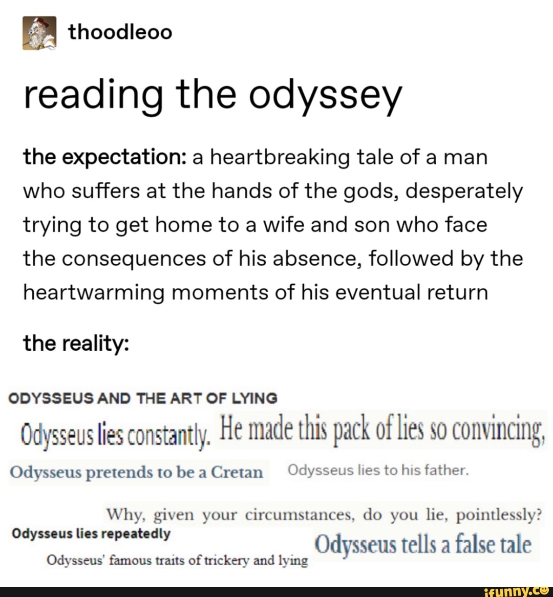 reading the odyssey
the expectation: a heartbreaking tale of a man
who suffers at the hands of the gods, desperately
trying to get home to a wife and son who face
the consequences of his absence, followed by the
heartwarming moments of his eventual return
the reality:
ODYSSEUS AND THE ART OF LYING
Odysseus lies constantly, He made this pack of lies so convincing,
Odysseus pretends tobeaCretan Odysseus lies to his father.
Why, given your circumstances, do you lie, pointlessly?
es dames Odysseus tells a
false tale
Odysseus' famous traits of trickery and lying