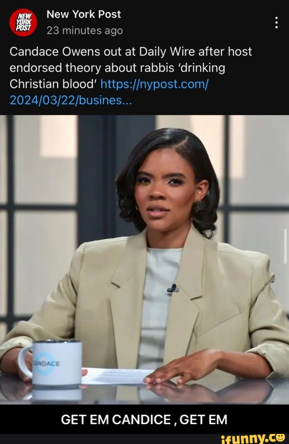 New York Post 23 minutes ago Candace Owens out at Daily Wire after host endorsed theory about rabbis 'drinking Christian blood' GET EM CANDICE , GET EM - GET EM CANDICE , GET EM