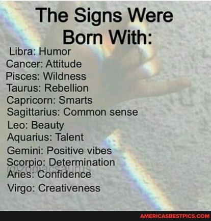 The Signs Were
Born With:
Libra: Humor
Cancer: Attitude
Pisces: Wildness
Taurus: Rebellion
Capricorn: Smarts
Sagittarius: Common sense
Leo: Beauty
Aquarius: Talent
Gemini: Positive vibes
Scorpio: Determination
Aries: Confidence
Virgo: Creativeness