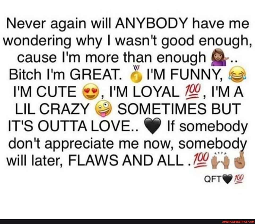 Never again will ANYBODY have me wondering why I wasn't good enough, cause I'm more than enough
Bitch I'm GREAT. I'M FUNNY,
I'M CUTE I'M LOYAL I'MA LIL CRAZY & SOMETIMES BUT IT'S OUTTA LOVE.. @ If somebody don't appreciate me now, somebod will later, FLAWS AND ALL
OFT