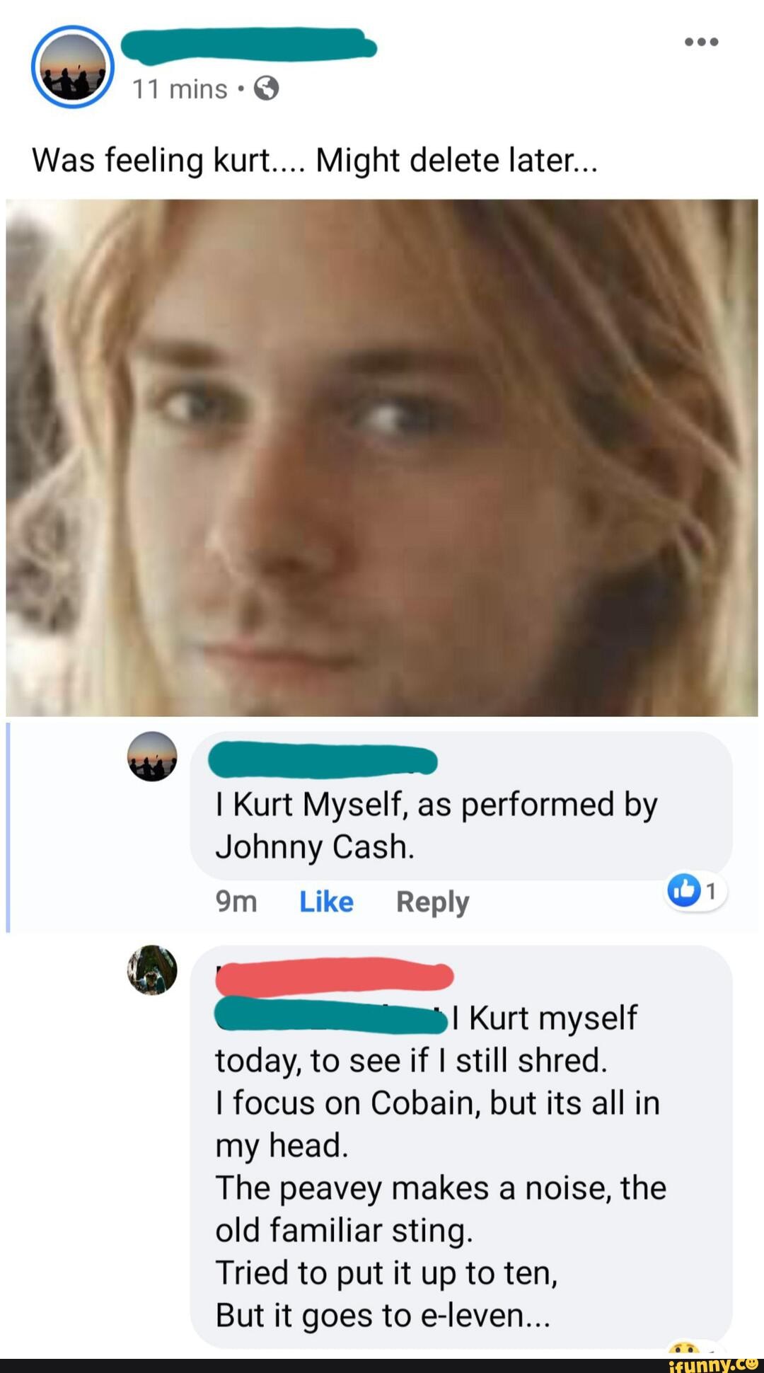 11 mins @
Was feeling kurt.... Might delete later...
I Kurt Myself, as performed by
Johnny Cash.
Kurt myself
today, to see if I still shred.
I focus on Cobain, but its all in my head.
The peavey makes a noise, the old familiar sting.
Tried to put it up to ten,
But it goes to e-leven...