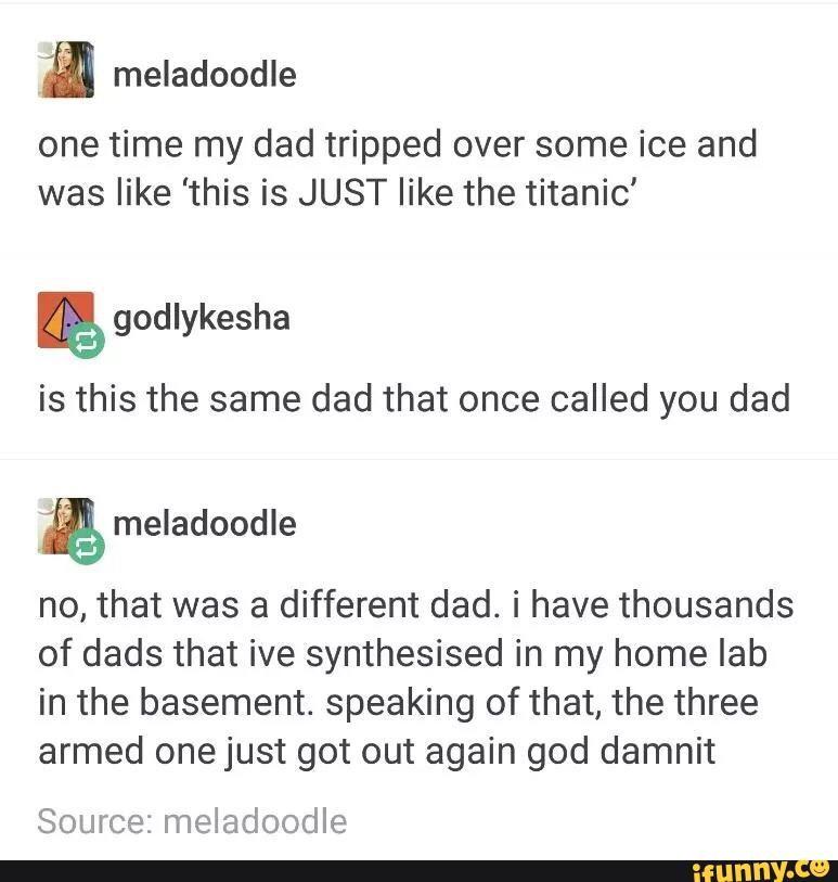 m meladoodle
one time my dad tripped over some ice and
was like 'this is JUST like the titanic'
&
is this the same dad that once called you dad
no, that was a different dad. i have thousands
of dads that ive synthesised in my home lab
in the basement. speaking of that, the three
armed one just got out again god damnit
Source: meladoodle