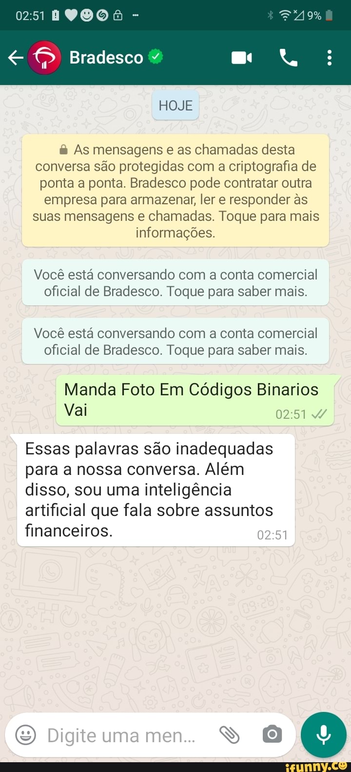 DO
Bradesco
HOJE
& As mensagens e as chamadas desta conversa são protegidas com a criptografia de ponta a ponta. Bradesco pode contratar outra empresa para armazenar, ler e responder as suas mensagens e chamadas. Toque para mais informações.
Você está conversando com a conta comercial oficial de Bradesco. Toque para saber mais.
Você está conversando com a conta comercial oficial de Bradesco. Toque para saber mais.
Manda Foto Em Códigos Binarios
Vai
Essas palavras são inadequadas para a nossa conversa. Além disso, sou uma inteligência artificial que fala sobre assuntos financeiros.
Digite uma me