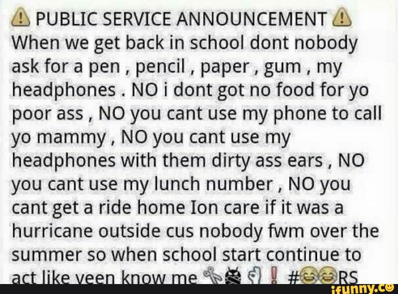 &» PUBLIC SERVICE ANNOUNCEMENT &
When we get back in school dont nobody
ask for a pen
,
pencil
,
paper
,
gum
,
my
headphones
.
N0 i dont got no food for yo
poor ass, NO you cant use my phone to call
yo mammy, NO you cant use my
headphones with them dirty ass ears, NO
you cant use my lunch number, NO you
cant get a ride home Ion care if it was a
hurricane outside cus nobody fwm over the
summer so when school start continue to
act like veen know me
“R$ª É) É #QQRS