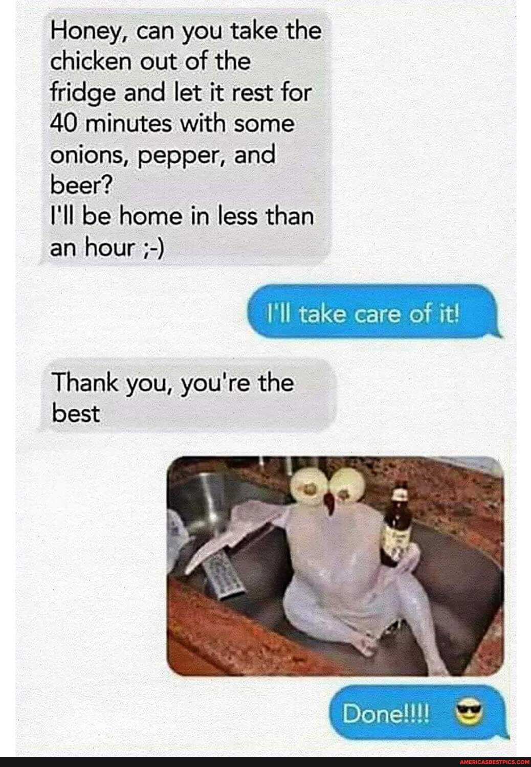 Honey, can you take the chicken out of the fridge and let it rest for
40 minutes with some onions, pepper, and beer?
I'll be home in less than
an hour
I'll take care of it!
Thank you, you're the best
Donellll wy