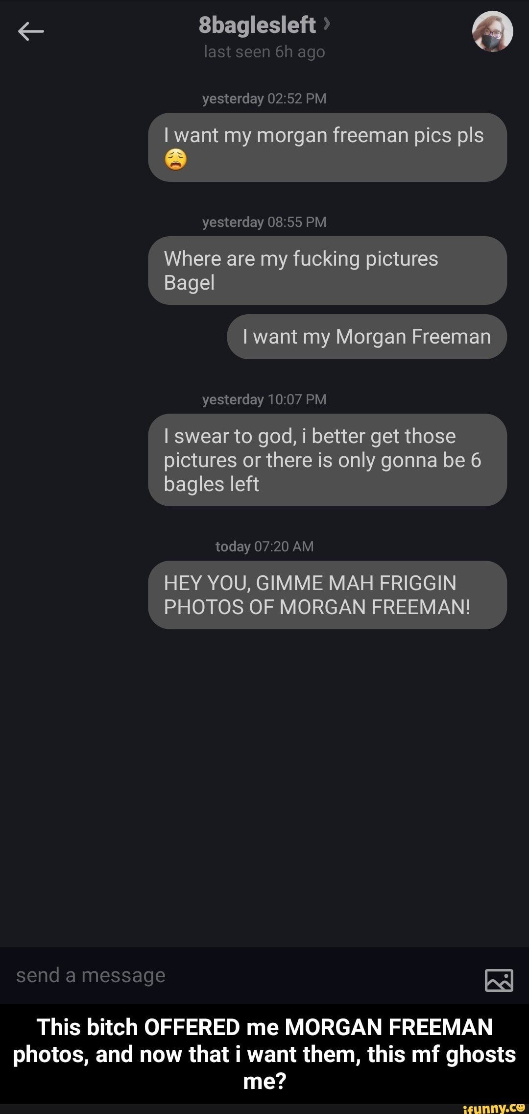 send a message
Sbaglesleft >
last seen ago
yesterday PM
want my morgan freeman pics pls I
yesterday PM
Where Bagel are my fucking pictures I
Bagel want my Morgan Freeman
yesterday PM
I swear to god, i better get those pictures or there is only gonna be 6 bagles left
today AM
HEY YOU, GIMME MAH FRIGGIN
PHOTOS OF MORGAN FREEMAN!
This bitch OFFERED me MORGAN FREEMAN photos, and now that i want them, this mf ghosts
me? - This bitch OFFERED me MORGAN FREEMAN photos, and now that i want them, this mf ghosts me?