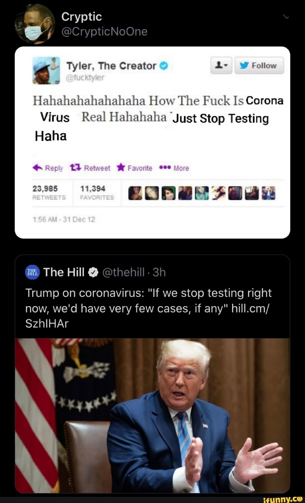 Cryptic
4
Hahahahahahahaha How The Fuck Is Corona
Virus Real Hahahaha Just Stop Testing
Haha
7
Trump on coronavirus: "If we stop testing right
now, we'd have very few cases, if any" hill.cm/
ANS