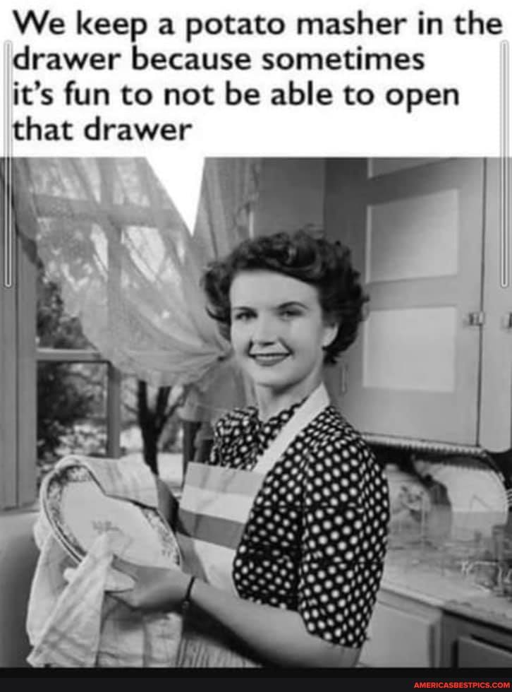 We keep a potato masher in the drawer because sometimes
it's fun to not be able to open that drawer