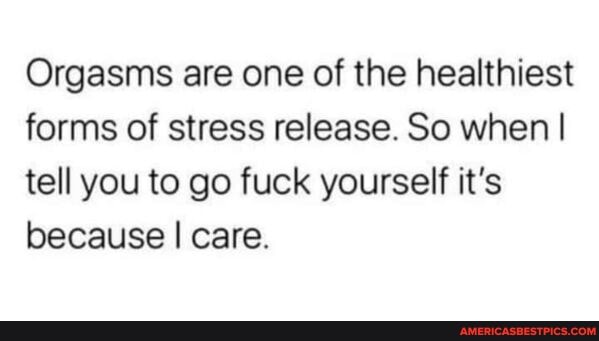 Orgasms are one of the healthiest forms of stress release. So when I tell you to go fuck yourself it's because I care.
