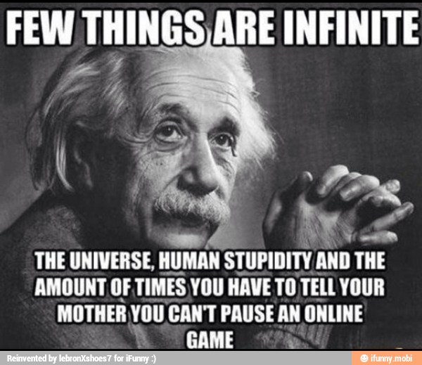 FEW THINGS ARE INFINITE
THE UNIVERSE,
HUMAN STUPIDITY AND THE
AMOUNT OF TIMES YOU HAVE TO TELL YOUR
MOTHER YOU CAN'T PAUSE AN ONLINE
GAME pf