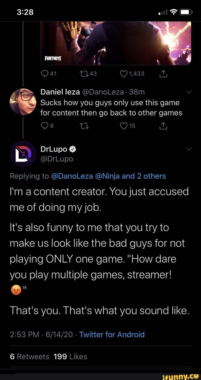 Daniel leza @DanoLeza-
Sucks how you guys only use this game for content then go back to other games
Os %y
Replying to @DanoLeza @Ninja and 2 others l'm acontent creator. You just accused me of doing my job.
It's also funny to me that you try to make us look like the bad guys for not playing ONLY one game. "How dare you play multiple games, streamer!
That's you. That's what you sound like.
PM - - Twitter for Android