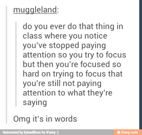 muggleland:
do you ever do that thing in
class where you notice
you've stopped paying
attention so you try to focus
but then you're focused so
hard on trying to focus that
you're still not paying
attention to what they're
saying
Omg it's in words
