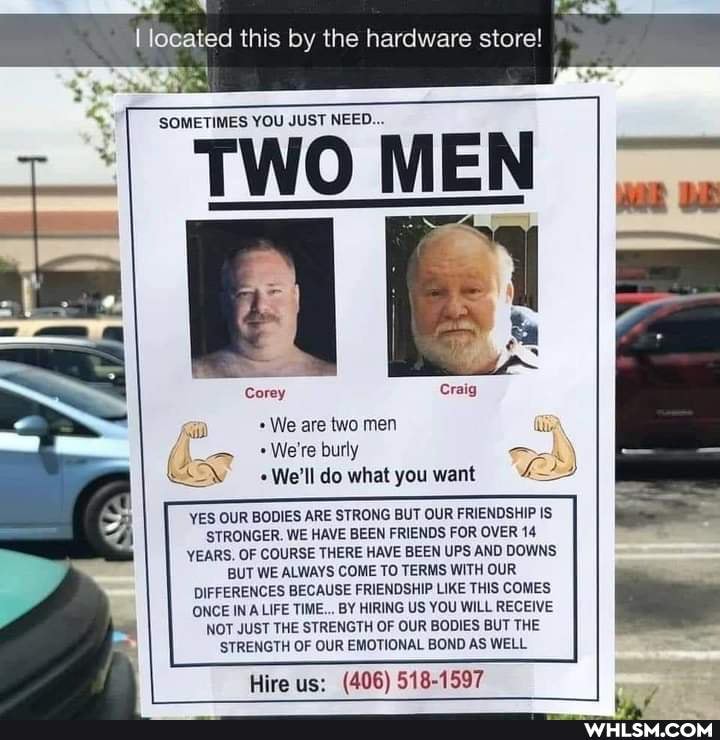 ed this by the hardware store!
SOMETIMES YOU JUST NEED...
TWO MEN
Corey
We are two men
We're burly
We'll do what you want
YES OUR BODIES ARE STRONG BUT OUR FRIENDSHIP IS STRONGER. WE HAVE BEEN FRIENDS FOR OVER 14
YEARS OF COURSE THERE HAVE BEEN UPS AND DOWNS BUT WE ALWAYS COME TO TERMS WITH OUR DIFFERENCES BECAUSE FRIENDSHIP LIKE THIS COMES ONCE INA LIFE TIME... BY HIRING US YOU WILL RECEIVE NOT JUST THE STRENGTH OF OUR BODIES BUT THE STRENGTH OF OUR EMOTIONAL BOND AS WELL
Hire us: (406) 518-1597