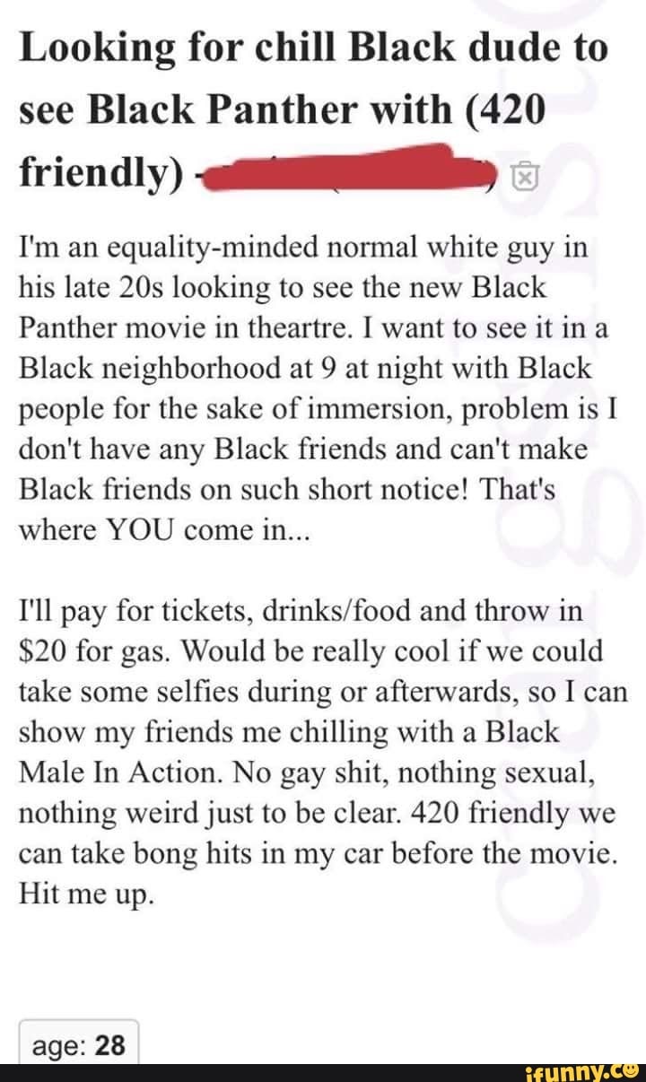 Looking for chill Black dude to
see Black Panther with (420
friendly) aa
I'm an equality-minded normal white guy in
his late 20s looking to see the new Black
Panther movie in theartre. I want to see
it ina
Black neighborhood at 9 at night with Black
people for the sake of immersion, problem is I
don't have any Black friends and can't make
Black friends on
such short notice! That's
where YOU come in...
I'll pay for tickets, drinks/food and throw in
$20 for gas. Would be really cool if we could
take some selfies during or afterwards, so I can
show my friends me chilling with a Black
Male In Action. No gay shit, nothing sexual,
nothing weird just to be clear. 420 friendly we
can take bong hits in my car before the movie.
Hit me up.
age: 28