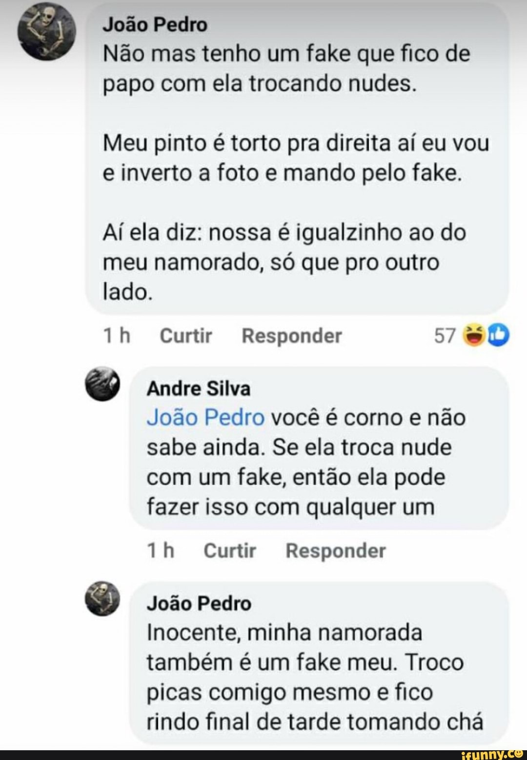 João Pedro
Não mas tenho um fake que fico de papo com ela trocando nudes.
Meu pinto é torto pra direita aí eu vou e inverto a foto e mando pelo fake.
Ai ela diz: nossa é igualzinho ao do meu namorado, só que pro outro lado.
Th Curtir Responder 57
Andre Silva
João Pedro você é corno e não sabe ainda. Se ela troca nude com um fake, então ela pode fazer isso com qualquer um
Curtir Responder
João Pedro
Inocente, minha namorada também é um fake meu. Troco picas comigo mesmo e fico rindo final de tarde tomando chá