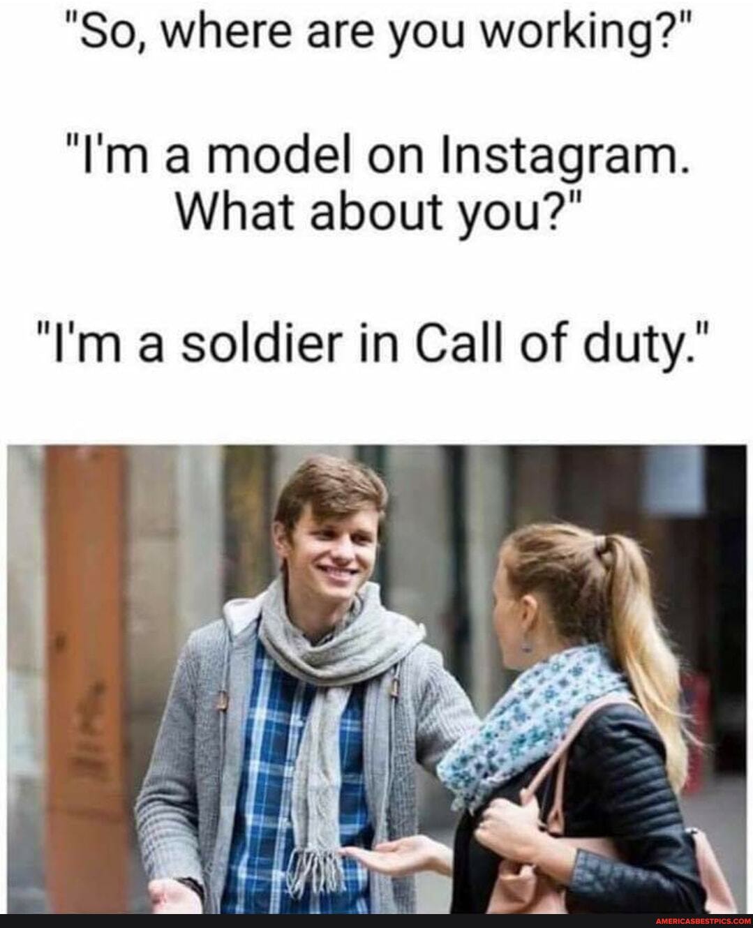 "So, where are you working?"
"I'm a model on Instagram.
What about you?"
"I'm a soldier in Call of duty.