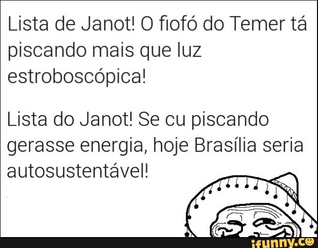Lista de Janot! O fiofó do Temer tá
piscando mais que luz
estroboscópica!
Lista do Janot! Se cu piscando
gerasse energia, hoje Brasília seria
autosustentável!
