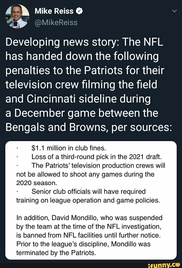 Developing news story: The NFL
has handed down the following
penalties to the Patriots for their
television crew filming the field
and Cincinnati sideline during
a December game between the
Bengals and Browns, per sources:
$1.1 million in club fines.
Loss of a third-round pick in the 2021 draft.
The Patriots' television production crews will
not be allowed to shoot any games during the
2020 season.
Senior club officials will have required
training on league operation and game policies.
In addition, David Mondillo, who was suspended
by the team at the time of the NFL investigation,
is banned from NFL facilities until further notice.
Prior to the league's discipline, Mondillo was
terminated by the Patriots.