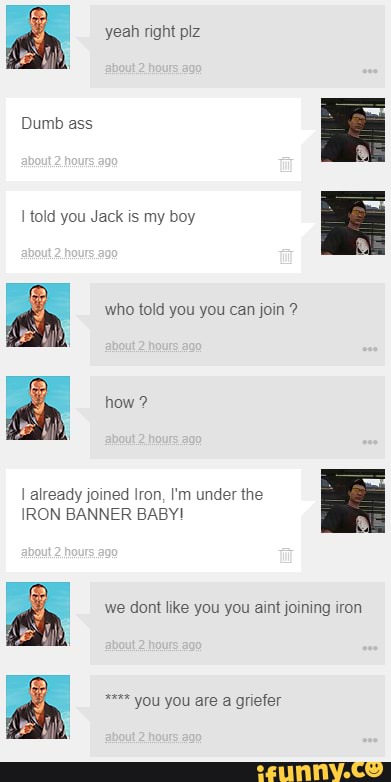 yeah right plz
Dumb ass told you Jack is my boy who told you you can join ?
how ?
B> Be
already joined Iron, I'm under the
IRON BANNER BABY!
we dont like you you aint joining iron
you you are a griefer