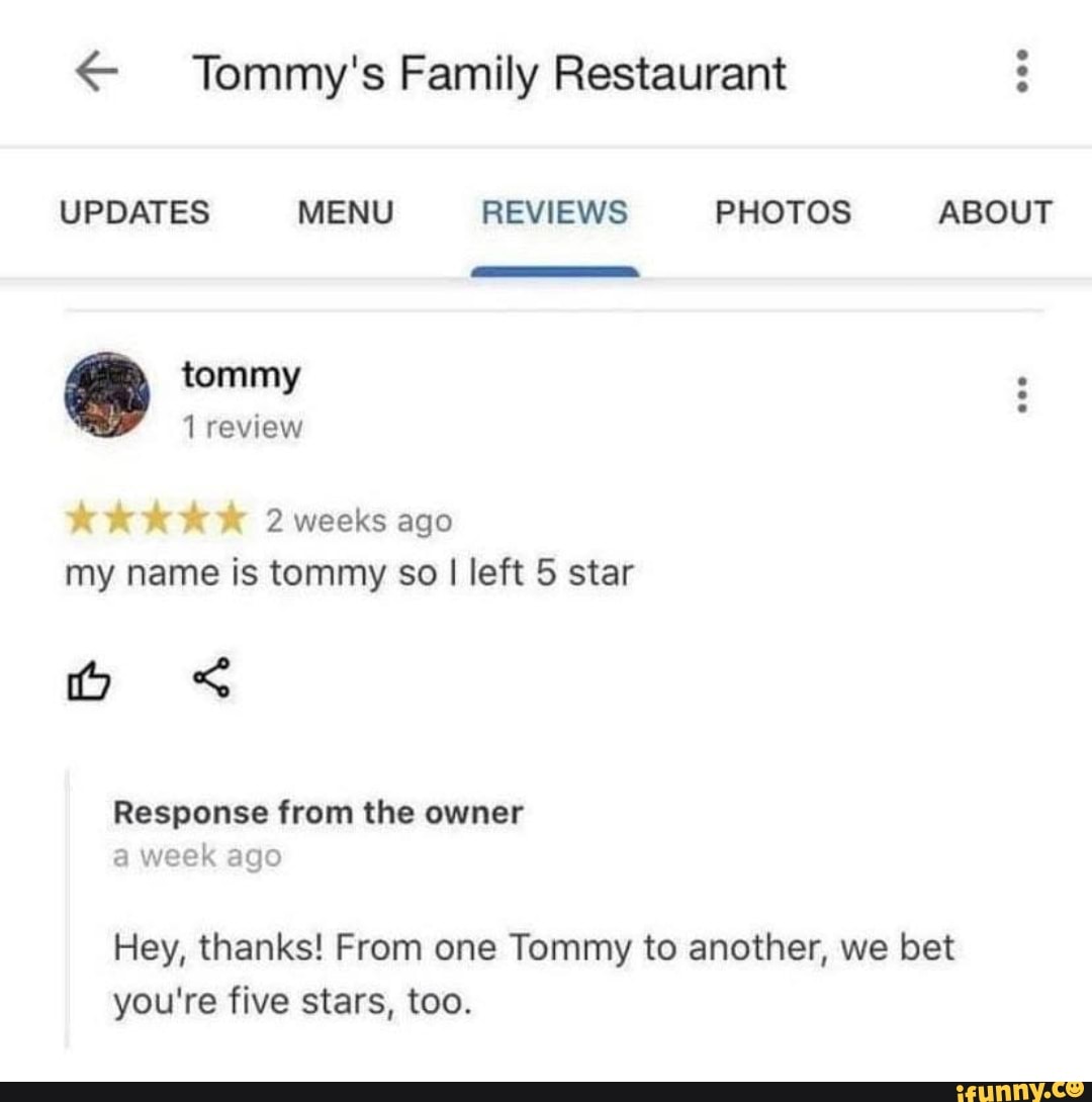 < Tommy's Family Restaurant
UPDATES MENU REVIEWS PHOTOS ABOUT
tommy review
KKK K 2 weeks ago
my name is tommy so I left 5 star
os
Response from the owner a week ago
Hey, thanks! From one Tommy to another, we bet you're five stars, too.